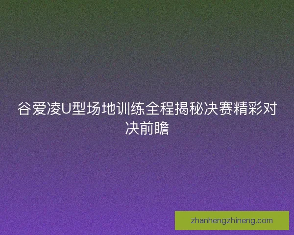 谷爱凌U型场地训练全程揭秘决赛精彩对决前瞻