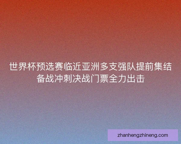 世界杯预选赛临近亚洲多支强队提前集结备战冲刺决战门票全力出击