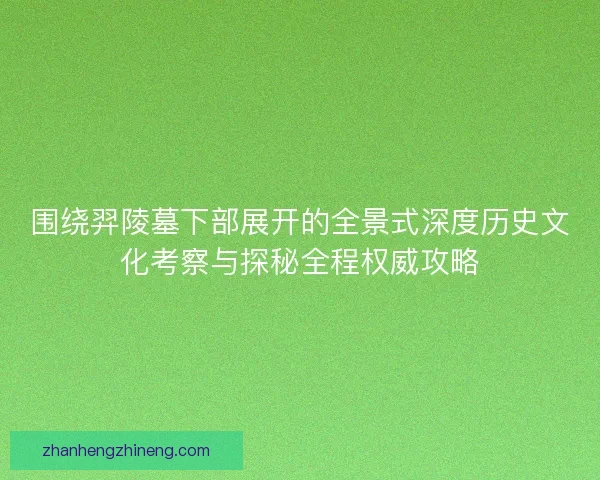 围绕羿陵墓下部展开的全景式深度历史文化考察与探秘全程权威攻略